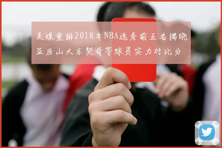 美媒重排2018年NBA选秀前五名揭晓亚历山大东契奇等球员实力对比分析
