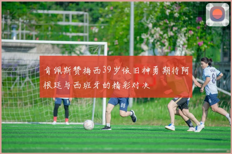 肯佩斯赞梅西39岁依旧神勇期待阿根廷与西班牙的精彩对决
