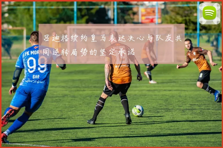 吕迪格续约皇马表达决心与队友共同逆转局势的坚定承诺