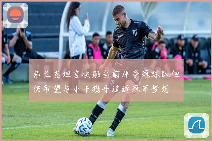 弗兰克坦言快船当前非争冠球队但仍希望与小卡携手追逐冠军梦想