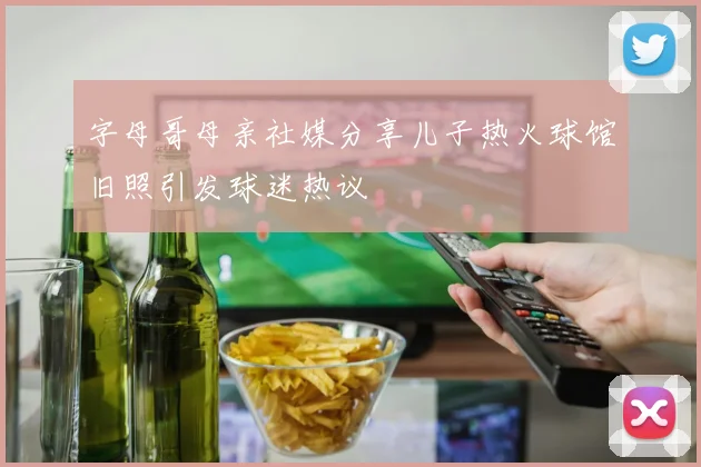 字母哥母亲社媒分享儿子热火球馆旧照引发球迷热议
