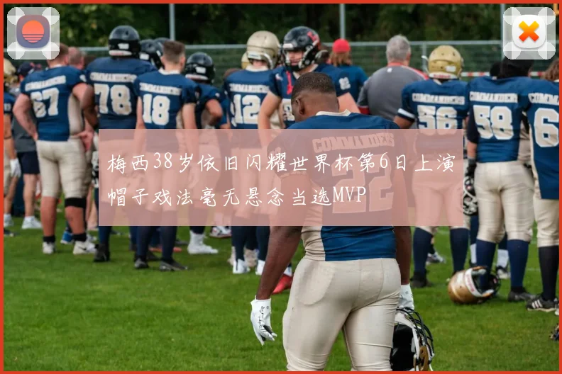 梅西38岁依旧闪耀世界杯第6日上演帽子戏法毫无悬念当选MVP