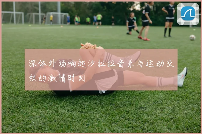 深体外场响起沙拉拉音乐与运动交织的激情时刻