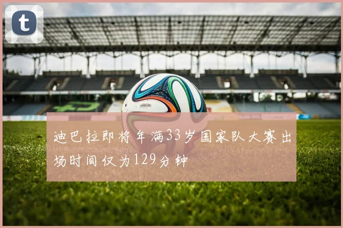 迪巴拉即将年满33岁国家队大赛出场时间仅为129分钟