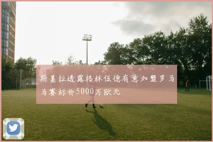 斯基拉透露格林伍德有意加盟罗马马赛标价5000万欧元