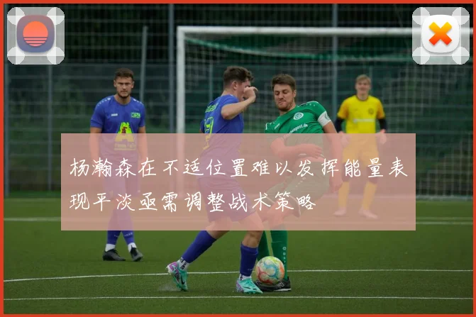 杨瀚森在不适位置难以发挥能量表现平淡亟需调整战术策略