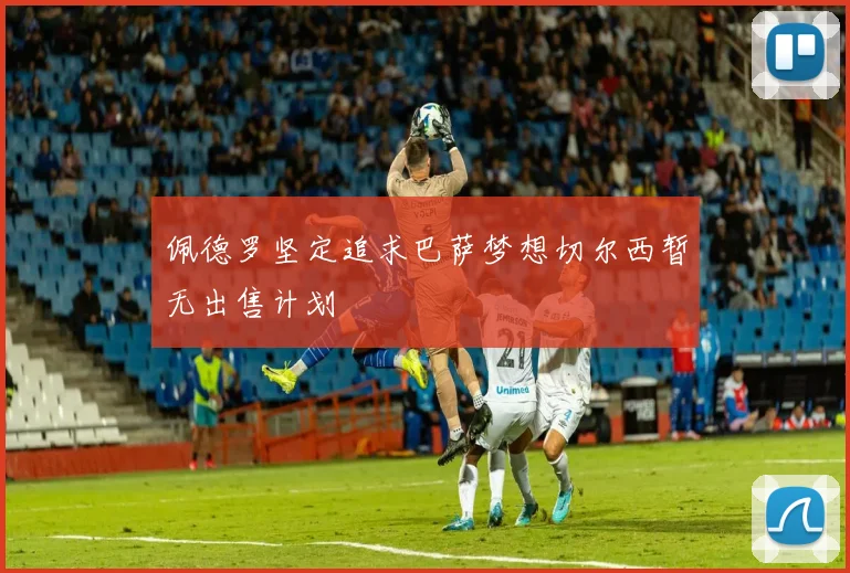 佩德罗坚定追求巴萨梦想切尔西暂无出售计划