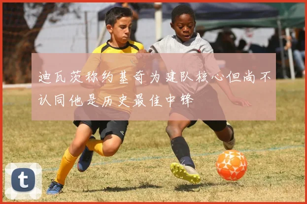 迪瓦茨称约基奇为建队核心但尚不认同他是历史最佳中锋