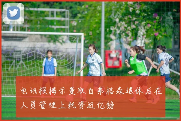 电讯报揭示曼联自弗格森退休后在人员管理上耗资近亿镑