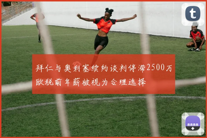 拜仁与奥利塞续约谈判停滞2500万欧税前年薪被视为合理选择