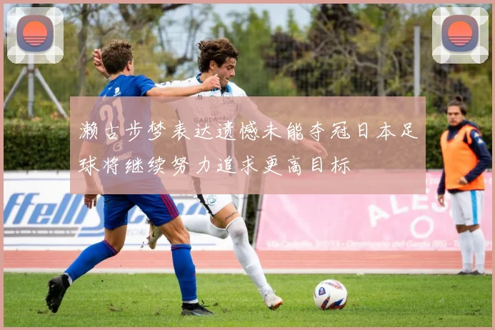 濑古步梦表达遗憾未能夺冠日本足球将继续努力追求更高目标