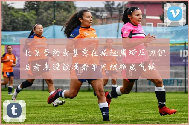 北京签约麦基意在减轻周琦压力但后者表现散漫奢华内线难成气候
