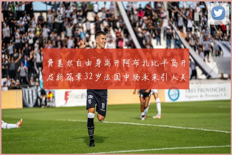 费基尔自由身离开阿布扎比半岛开启新篇章32岁法国中场未来引人关注