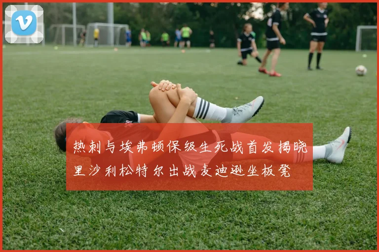 热刺与埃弗顿保级生死战首发揭晓里沙利松特尔出战麦迪逊坐板凳