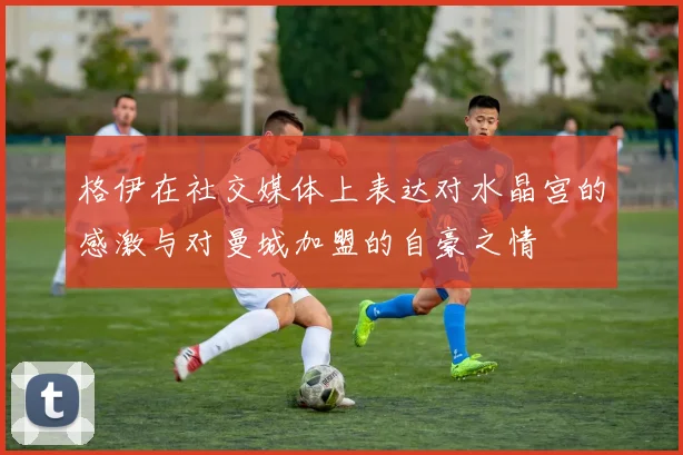 格伊在社交媒体上表达对水晶宫的感激与对曼城加盟的自豪之情