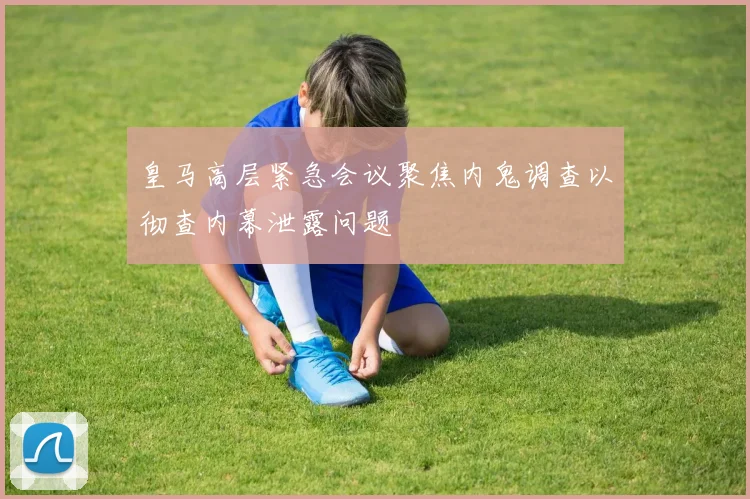 皇马高层紧急会议聚焦内鬼调查以彻查内幕泄露问题