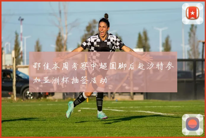 邵佳本周考察中超国脚后赴沙特参加亚洲杯抽签活动