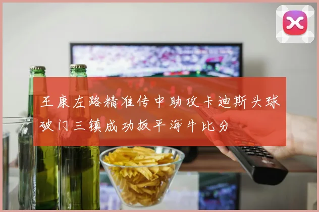 王康左路精准传中助攻卡迪斯头球破门三镇成功扳平海牛比分