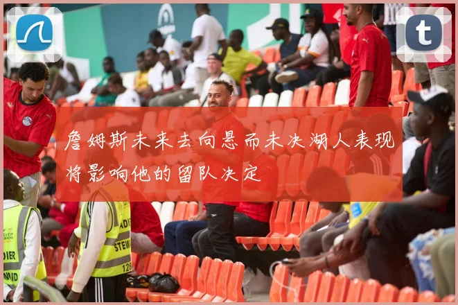 詹姆斯未来去向悬而未决湖人表现将影响他的留队决定