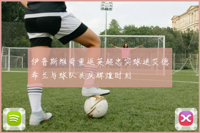 伊普斯维奇重返英超忠实球迷艾德希兰与球队共庆辉煌时刻