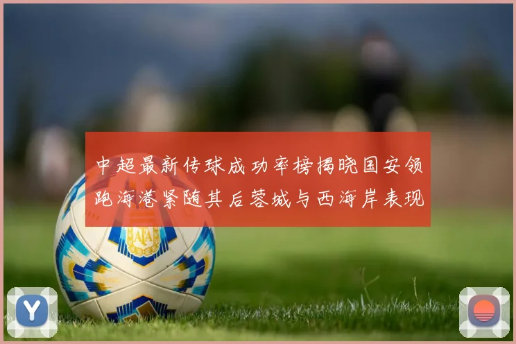 中超最新传球成功率榜揭晓国安领跑海港紧随其后蓉城与西海岸表现不俗