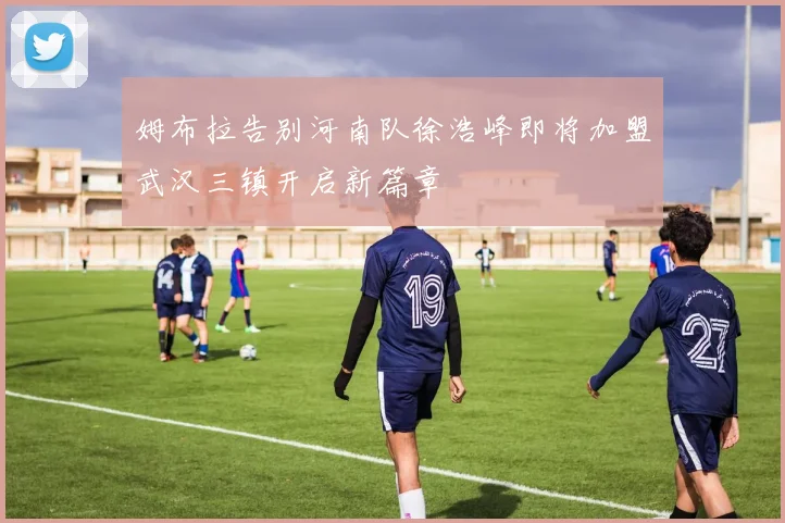 姆布拉告别河南队徐浩峰即将加盟武汉三镇开启新篇章